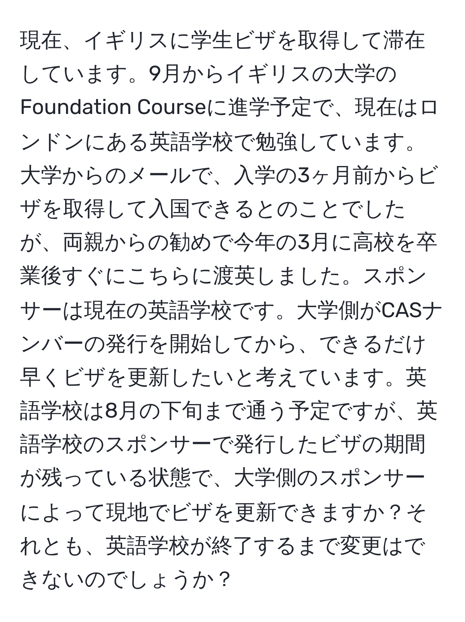 現在、イギリスに学生ビザを取得して滞在しています。9月からイギリスの大学のFoundation Courseに進学予定で、現在はロンドンにある英語学校で勉強しています。大学からのメールで、入学の3ヶ月前からビザを取得して入国できるとのことでしたが、両親からの勧めで今年の3月に高校を卒業後すぐにこちらに渡英しました。スポンサーは現在の英語学校です。大学側がCASナンバーの発行を開始してから、できるだけ早くビザを更新したいと考えています。英語学校は8月の下旬まで通う予定ですが、英語学校のスポンサーで発行したビザの期間が残っている状態で、大学側のスポンサーによって現地でビザを更新できますか？それとも、英語学校が終了するまで変更はできないのでしょうか？