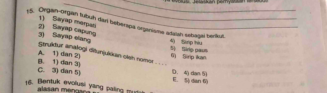 a evolusi. Jelaskan pernyataan terse b u t
15. Organ-organ tubuh dari beberapa organisme adalah sebagai berikut 1) Sayap merpati
2) Sayap capung
3) Sayap elang
4) Sirip hiu
5) Sirip paus
A. 1) dan 2)
Struktur analogi ditunjukkan oleh nomor . . . .
6) Sirip ikan
B. 1) dan 3) D. 4) dan 5)
C. 3) dan 5) E. 5) dan 6)
16. Bentuk evolusi yang paling mu
alasan men gan