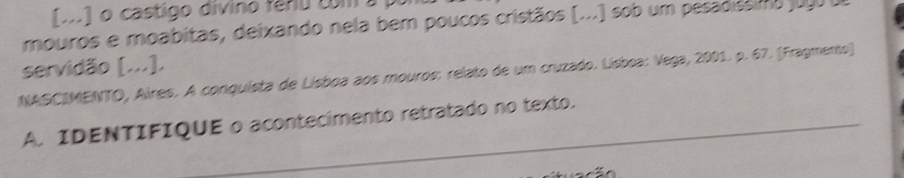 [o] o castigo divino fênu com a , 
mouros e moabitas, deixando nela bem poucos cristãos [...) sob um pesadissim 
servidão [...]. 
NASCIMENTO, Aíres. A conquista de Lísboa aos mouros: relato de um cruzado. Lisboa: Vega, 2001. p. 67. [Fragmento) 
A. IDENTIFIQUE o acontecimento retratado no texto.