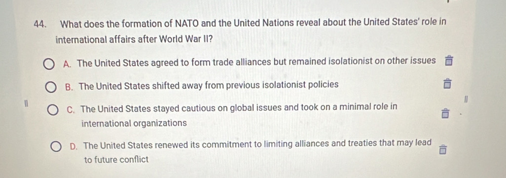 What does the formation of NATO and the United Nations reveal about the United States' role in
international affairs after World War II?
A. The United States agreed to form trade alliances but remained isolationist on other issues
B. The United States shifted away from previous isolationist policies
C. The United States stayed cautious on global issues and took on a minimal role in
international organizations
D. The United States renewed its commitment to limiting alliances and treaties that may lead
to future conflict