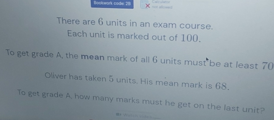 Bookwork code: 28 × not allowed 
There are 6 units in an exam course. 
Each unit is marked out of 100. 
To get grade A, the mean mark of all 6 units must be at least 70
Oliver has taken 5 units. His mean mark is 68. 
To get grade A, how many marks must he get on the last unit? 
4 Watch video _