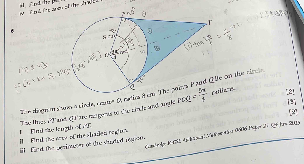 Find the pel
iv Find the area of the shaded 
6
The diagram shows a circle, centre 0, radius e on the circle
The lines PTand QTare tangents to the circle and angle POQ= 3π /4  ians.
[2]
[3]
[2]
i Find the length of PT.
Cambridge IGCSE Additional Mathematics 0606 Paper 21 Q4 Jun 2015
ⅱ Find the area of the shaded region.
iii Find the perimeter of the shaded region.