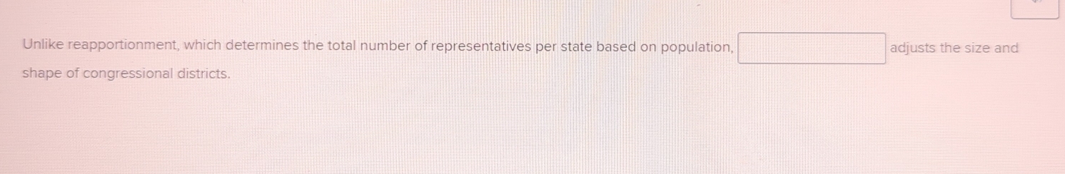 Unlike reapportionment, which determines the total number of representatives per state based on population, adjusts the size and 
shape of congressional districts