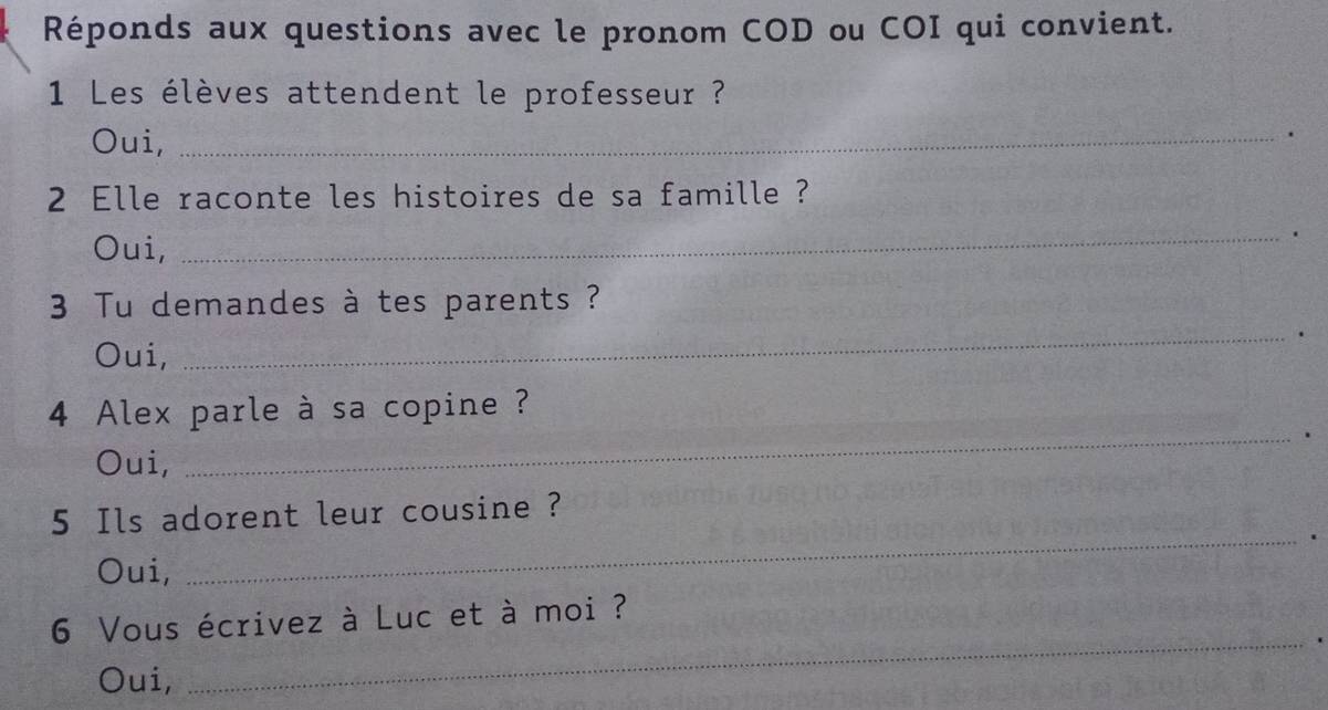 Réponds aux questions avec le pronom COD ou COI qui convient. 
1 Les élèves attendent le professeur ? 
Oui,_ 
. 
2 Elle raconte les histoires de sa famille ? 
Oui, 
_. 
3 Tu demandes à tes parents ? 
. 
Oui, 
_ 
4 Alex parle à sa copine ? 
_. 
Oui, 
5 Ils adorent leur cousine ? 
Oui, 
_ 
_ 
6 Vous écrivez à Luc et à moi ? 
Oui,