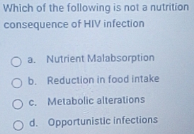 Which of the following is not a nutrition
consequence of HIV infection
a. Nutrient Malabsorption
b. Reduction in food intake
c. Metabolic alterations
d. Opportunistic infections