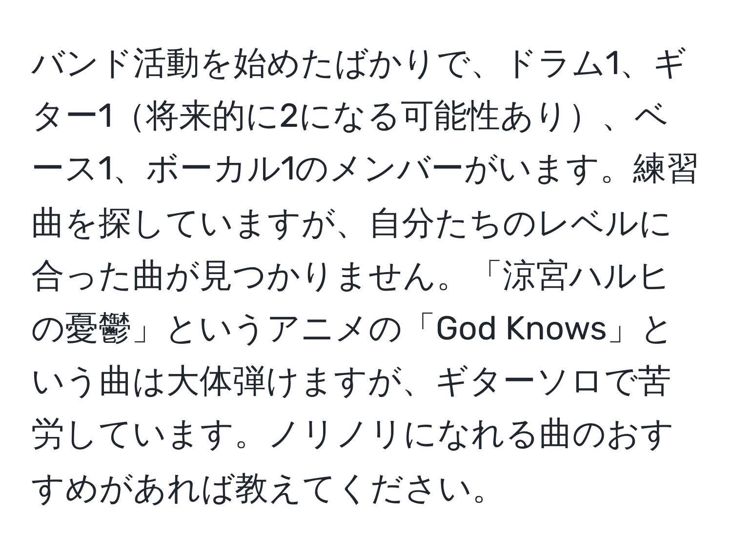 バンド活動を始めたばかりで、ドラム1、ギター1将来的に2になる可能性あり、ベース1、ボーカル1のメンバーがいます。練習曲を探していますが、自分たちのレベルに合った曲が見つかりません。「涼宮ハルヒの憂鬱」というアニメの「God Knows」という曲は大体弾けますが、ギターソロで苦労しています。ノリノリになれる曲のおすすめがあれば教えてください。