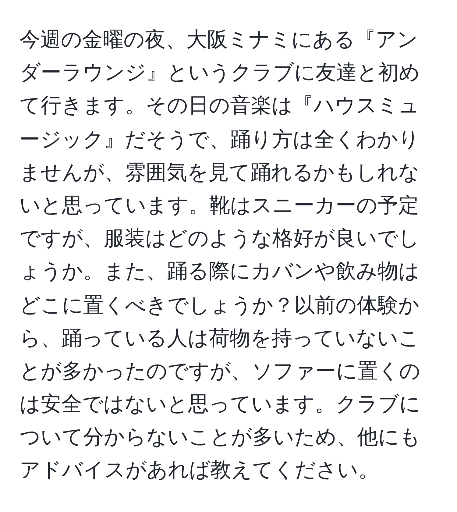 今週の金曜の夜、大阪ミナミにある『アンダーラウンジ』というクラブに友達と初めて行きます。その日の音楽は『ハウスミュージック』だそうで、踊り方は全くわかりませんが、雰囲気を見て踊れるかもしれないと思っています。靴はスニーカーの予定ですが、服装はどのような格好が良いでしょうか。また、踊る際にカバンや飲み物はどこに置くべきでしょうか？以前の体験から、踊っている人は荷物を持っていないことが多かったのですが、ソファーに置くのは安全ではないと思っています。クラブについて分からないことが多いため、他にもアドバイスがあれば教えてください。