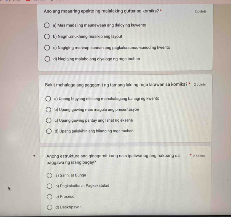 Ano ang maaaring epekto ng malalaking gutter sa komiks? * 2 points
a) Mas madaling maunawaan ang daloy ng kuwento
b) Nagmumukhang masikip ang layout
c) Nagiging mahirap sundan ang pagkakasunod-sunod ng kwento
d) Nagiging malabo ang diyalogo ng mga tauhan
Bakit mahalaga ang paggamit ng tamang laki ng mga larawan sa komiks? * 2 points
a) Upang bigyang-diin ang mahahalagang bahagi ng kwento
b) Upang gawing mas magulo ang presentasyon
c) Upang gawing pantay ang lahat ng eksena
d) Upang palakihin ang bilang ng mga tauhan
Anong estruktura ang ginagamit kung nais ipaliwanag ang hakbang sa 2 points
paggawa ng isang bagay?
a) Sanhi at Bunga
b) Pagkakaiba at Pagkakatulad
c) Proseso
d) Deskripsyon