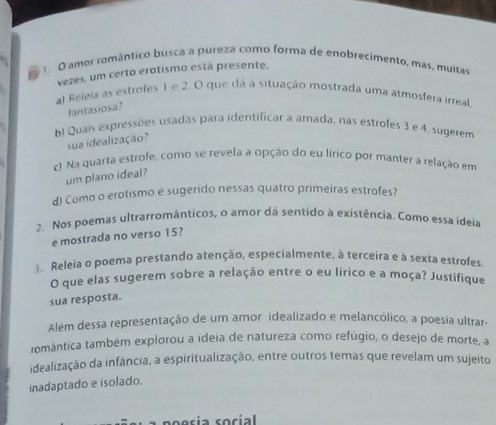 amor romântico busca a pureza como forma de enobrecimento, mas, muitas 
vezes, um certo erotismo está presente. 
a) Releia as estrofes 1 e 2. O que dá à situação mostrada uma atmosfera irreal 
fantasiosa? 
b) Quais expressões usadas para identificar a amada, nas estrofes 3 e 4, sugerem 
sua idealização? 
c) Na quarta estrofe, como se revela a opção do eu lírico por manter a relação em 
um plano ideal? 
d) Como o erotismo é sugerido nessas quatro primeiras estrofes? 
2. Nos poemas ultrarromânticos, o amor dá sentido à existência. Como essa ideia 
é mostrada no verso 15? 
3. Releia o poema prestando atenção, especialmente, à terceira e à sexta estrofes 
O que elas sugerem sobre a relação entre o eu lírico e a moça? Justifique 
sua resposta. 
Além dessa representação de um amor idealizado e melancólico, a poesia ultrar- 
romântica também explorou a ideia de natureza como refúgio, o desejo de morte, a 
idealização da infância, a espiritualização, entre outros temas que revelam um sujeito 
inadaptado e isolado.