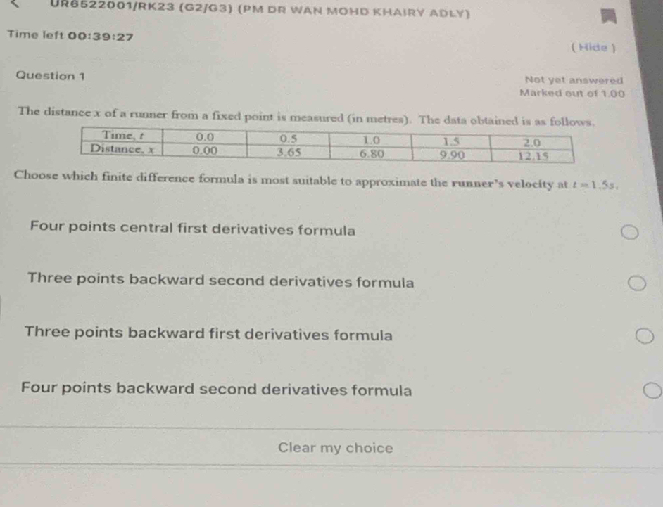 UR6522001/RK23 (G2/G3) (PM DR WAN MOHD KHAIRY ADLY)
Time left 00:39:27
( Hide )
Question 1 Not yet answered
Marked out of 1.00
The distance x of a runner from a fixed point is measured (in metres). The data obtained is as fo
Choose which finite difference formula is most suitable to approximate the runner’s velocity at t=1.5s,
Four points central first derivatives formula
Three points backward second derivatives formula
Three points backward first derivatives formula
Four points backward second derivatives formula
Clear my choice