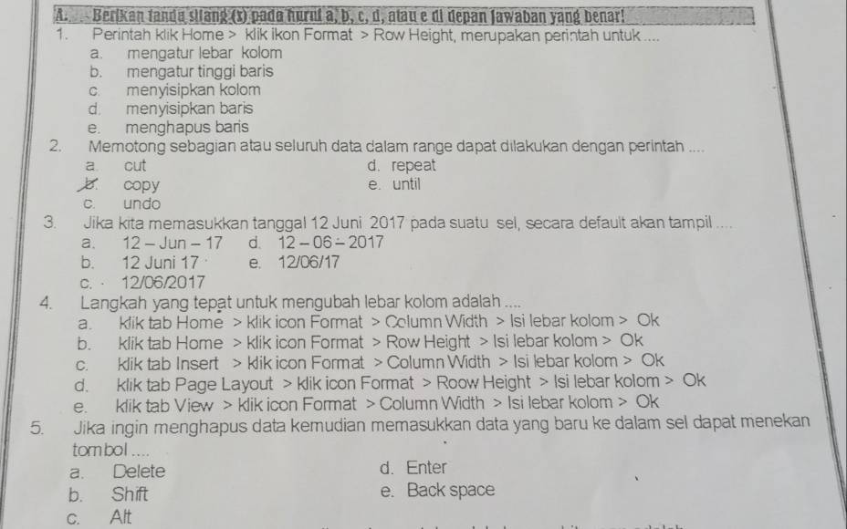 Berikan fanda silang (x) pada hurnt a, b, c, d, atau e di depan Jawaban yang benar!
1. Perintah klik Home > klik ikon Format > Row Height, merupakan perintah untuk ....
a. mengatur lebar kolom
b. mengatur tinggi baris
c. menyisipkan kolom
d. menyisipkan baris
e. menghapus baris
2. Memotong sebagian atau seluruh data dalam range dapat dilakukan dengan perintah ....
a cut d. repeat
copy e. until
c. undo
3. Jika kita memasukkan tanggal 12 Juni 2017 pada suatu sel, secara default akan tampil ....
a. 12 - Jun - 17 d. 12-06-2017
b. 12 Juni 17 e. 12/06/17
c. ⋅ 12/06/2017
4. Langkah yang tepat untuk mengubah lebar kolom adalah ....
a. klik tab Home > klik icon Format > Column Width > Isi lebar kolom > Ok
b. klik tab Home > klik icon Format > Row Height > Isi lebar kolom > Ok
c. klik tab Insert > klik icon Format > Column Width > Isi lebar kolom > Ok
d. klik tab Page Layout > klik icon Format > Roow Height > Isi lebar kolom Ok
e. klik tab View > klik icon Format > Column Width > Isi lebar kolom > Ok
5. Jika ingin menghapus data kemudian memasukkan data yang baru ke dalam sel dapat menekan
tombol ....
a. Delete d. Enter
b. Shift e. Back space
c. Alt