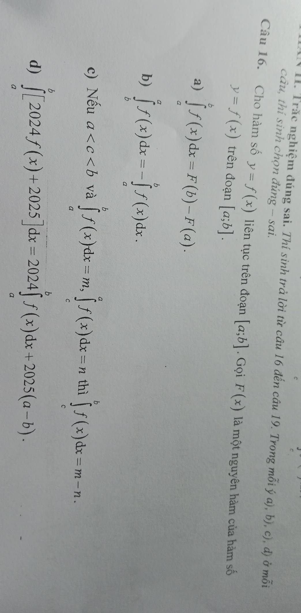 Trăc nghiệm đúng sai. Thí sinh trả lời từ câu 16 đến câu 19. Trong mỗi ý a), b), c), d) ở mỗi
câu, thí sinh chọn đúng - sai.
Câu 16. Cho hàm số y=f(x) liên tục trên đoạn [a;b]. Gọi F(x) là một nguyên hàm của hàm số
y=f(x) trên đoạn [a;b].
a) ∈tlimits _a^bf(x)dx=F(b)-F(a).
b) ∈tlimits _b^af(x)dx=-∈tlimits _a^bf(x)dx.
c) Nếu a và ∈tlimits _a^bf(x)dx=m, ∈tlimits _c^af(x)dx=n thì ∈tlimits _c^bf(x)dx=m-n.
d) ∈tlimits _a^b[2024f(x)+2025]dx=2024∈tlimits _a^bf(x)dx+2025(a-b).