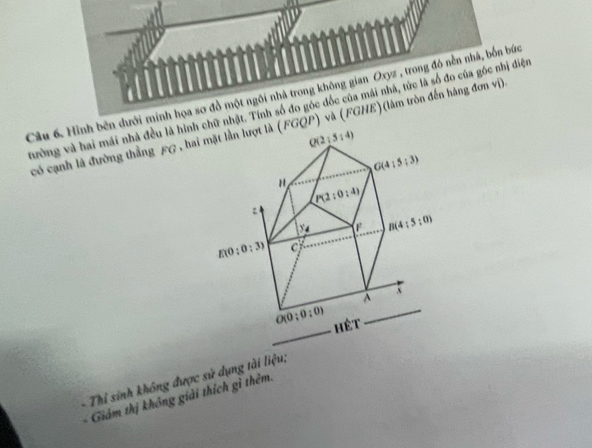 Hình bên dưới minh họa sơ đồ một ngôi nhà trong không gian Oxyz , trong đó nền nhà, bốn bức
tường và hai mái nhà đều là hình hữ nhật. Tính số đo góc đốc của mái nhà, tức là số đo của gốc nhị diện
có cạnh là đường thằng £G , hai QP) và (FGHE)(làm tròn đến hãng đơn vi)
-  Thi sinh không được sử dụng tài liệu;
Giảám thị không giải thích gì thêm.