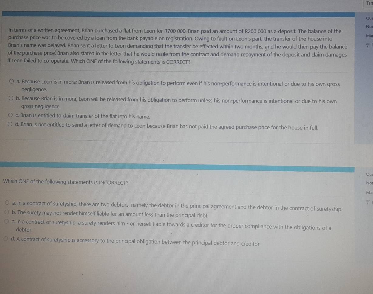 Tin
Que
Not
In terms of a written agreement, Brian purchased a flat from Leon for R700 000. Brian paid an amount of R200 000 as a deposit. The balance of the
purchase price was to be covered by a loan from the bank payable on registration. Owing to fault on Leon's part, the transfer of the house into
Ma
Brian's name was delayed. Brian sent a letter to Leon demanding that the transfer be effected within two months, and he would then pay the balance
of the purchase price. Brian also stated in the letter that he would resile from the contract and demand repayment of the deposit and claim damages
if Leon failed to co-operate. Which ONE of the following statements is CORRECT?
a. Because Leon is in mora; Brian is released from his obligation to perform even if his non-performance is intentional or due to his own gross
negligence.
b. Because Brian is in mora, Leon will be released from his obligation to perform unless his non-performance is intentional or due to his own
gross negligence.
c. Brian is entitled to claim transfer of the flat into his name.
d. Brian is not entitled to send a letter of demand to Leon because Brian has not paid the agreed purchase price for the house in full.
Qui
Which ONE of the following statements is INCORRECT? Not
Ma
a. In a contract of suretyship, there are two debtors, namely the debtor in the principal agreement and the debtor in the contract of suretyship.
b. The surety may not render himself liable for an amount less than the principal debt.
c. In a contract of suretyship, a surety renders him - or herself liable towards a creditor for the proper compliance with the obligations of a
debtor.
d. A contract of suretyship is accessory to the principal obligation between the principal debtor and creditor.