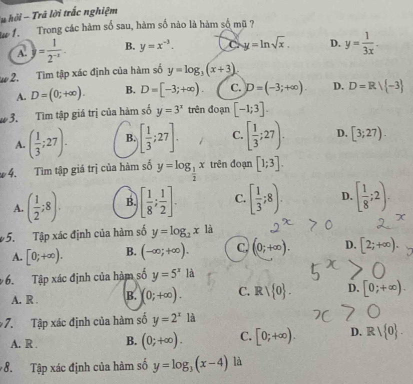 hỏi - Trả lời trắc nghiệm
Aw 1  Trong các hàm số sau, hàm số nào là hàm số mũ ?
A. y= 1/2^(-x) .
B. y=x^(-3). y=ln sqrt(x). D. y= 1/3x .
C
w 2. Tìm tập xác định của hàm số y=log _3(x+3).
A. D=(0;+∈fty ). B. D=[-3;+∈fty ). C. D=(-3;+∈fty ). D. D=R/ -3
# 3. Tìm tập giá trị của hàm số y=3^x trên đoạn [-1;3].
A. ( 1/3 ;27).
B. [ 1/3 ;27]. [ 1/3 ;27). D. [3;27).
C.
# 4. Tìm tập giá trị của hàm số y=log _ 1/2 x trên đoạn [1;3].
A. ( 1/2 ;8).
B. [ 1/8 ; 1/2 ]. [ 1/3 ;8). [ 1/8 ;2).
C.
D.
5. Tập xác định của hàm số y=log _2x là
A. [0;+∈fty ).
B. (-∈fty ;+∈fty ). C. (0;+∈fty ). D. [2;+∈fty ).
6. Tập xác định của hàm số y=5^xla
C.
D.
A. R .
B. (0;+∈fty ). Rvee  0 . . [0;+∈fty ).
7. Tập xác định của hàm số y=2^x là
C.
D. R| 0 .
A. R .
B. (0;+∈fty ). [0;+∈fty ).
8. Tập xác định của hàm số y=log _3(x-4) là