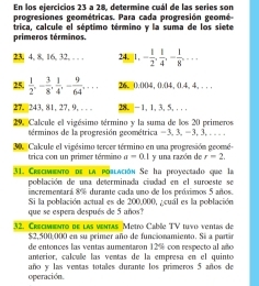 En los ejercicios 23 a 28, determine cuál de las series son 
progresiones geométricas. Para cada progresión geomé- 
primeros términos. trica, calcule el séptimo término y la suma de los siete
23, 4, 8, 16, 32, . . . 24.  1,- 1/2 ,  1/4 , - 1/8 ,... 
25.  1/2 , - 3/8 ,  1/4 , - 9/64 ,... 26. ().()() 4, ().() 4, (. 4, 4, . . . 
27. 243, 81, 27, 9, . . 28. | -1.1. 3. 5.... 
29. Calcule el vigésimo término y la suma de los 20 primeros 
términos de la progresión geométrica =3, x, -3, 3,.. 
30. Calcule el vigésimo tercer término en una progresión geomé- 
trica con un primer término a=0.1 y una razón de r=2. 
31. Creciminto de la población Se ha proyectado que la 
población de una determinada ciudad en el suroeste se 
incrementará 8% durante cada uno de los próximos 5 años. 
que se espera después de 5 años? Si la población actual es de 200,000, ¿cuál es la población 
32. Crecimiento de las ventas Metro Cable TV tuvo ventas de
$2,500,000 en su primer año de funcionamiento. Si a partir 
de entonces las ventas aumentaron 12% com respecto al año 
anterior, calcule las ventas de la empresa en el quinto 
operación. año y las ventas totales durante los primeros 5 años de