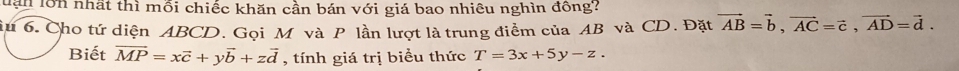 Tận lớn nhất thì mỗi chiếc khăn cần bán với giá bao nhiêu nghìn đồng?
iu 6. Cho tứ diện ABCD. Gọi M và P lần lượt là trung điểm của AB và CD. Đặt vector AB=vector b, vector AC=vector c, vector AD=vector d. 
Biết overline MP=xvector c+yvector b+zvector d , tính giá trị biểu thức T=3x+5y-z.