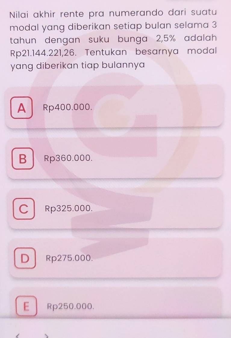 Nilai akhir rente pra numerando dari suatu
modal yang diberikan setiap bulan selama 3
tahun dengan suku bunga 2,5% adalah
Rp21.144.221,26. Tentukan besarnya modal
yang diberikan tiap bulannya
A Rp400.000.
B Rp360.000.
C Rp325.000.
D Rp275.000.
E Rp250.000.