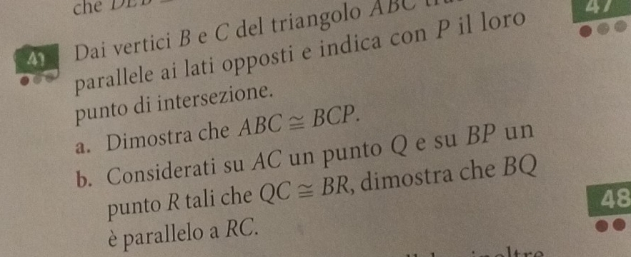 Dai vertici B e C del triangolo ABC
parallele ai lati opposti e indica con P il loro 41 
punto di intersezione. 
a. Dimostra che ABC≌ BCP. 
b. Considerati su AC un punto Q e su BP un 
punto R tali che QC≌ BR , dimostra che BQ
48 
è parallelo a RC.