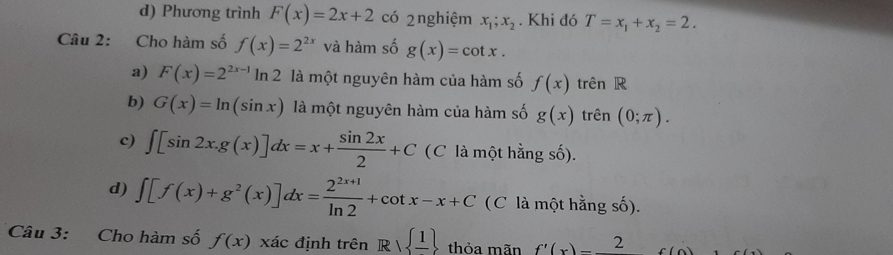 d) Phương trình F(x)=2x+2 có 2nghiệm x_1;x_2. Khi đó T=x_1+x_2=2. 
Câu 2: Cho hàm số f(x)=2^(2x) và hàm số g(x)=cot x.
a) F(x)=2^(2x-1)ln 2 là một nguyên hàm của hàm số f(x) trên R
b) G(x)=ln (sin x) là một nguyên hàm của hàm số g(x) trên (0;π ).
c) ∈t [sin 2x.g(x)]dx=x+ sin 2x/2 +C (C là một hằng số).
d) ∈t [f(x)+g^2(x)]dx= (2^(2x+1))/ln 2 +cot x-x+C (C là một hằng số).
Câu 3: Cho hàm số f(x) xác định trên R| frac 1 thỏa mãn f'(x)=frac 2