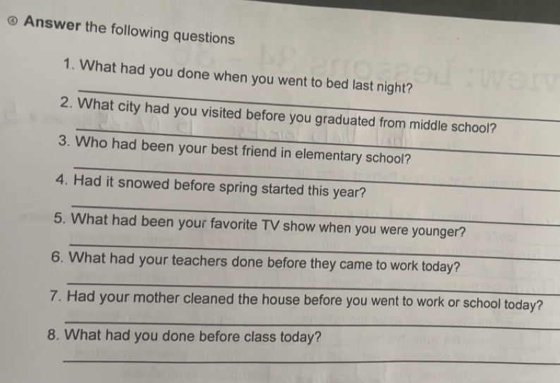 Answer the following questions 
_ 
1. What had you done when you went to bed last night? 
_ 
2. What city had you visited before you graduated from middle school? 
_ 
3. Who had been your best friend in elementary school? 
_ 
4. Had it snowed before spring started this year? 
_ 
5. What had been your favorite TV show when you were younger? 
6. What had your teachers done before they came to work today? 
_ 
7. Had your mother cleaned the house before you went to work or school today? 
_ 
8. What had you done before class today? 
_