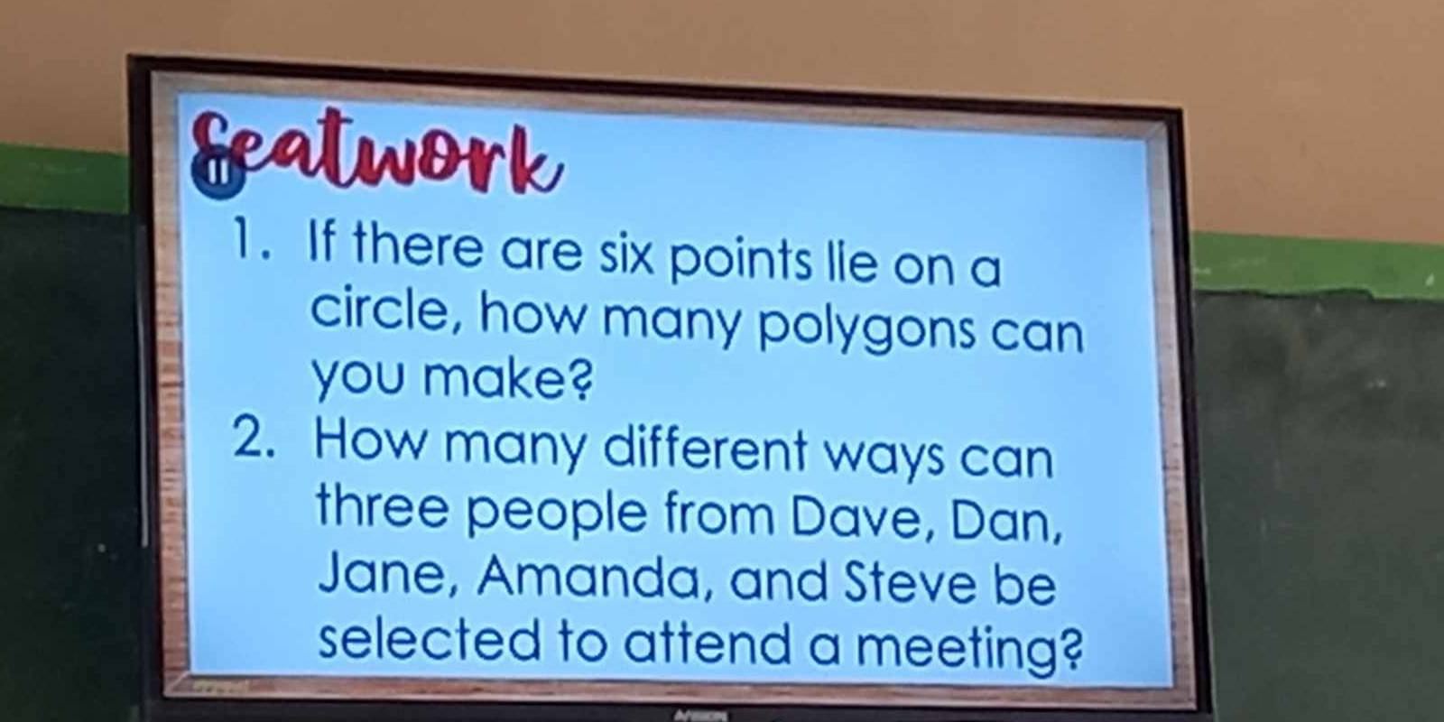 featwork 
1. If there are six points lie on a 
circle, how many polygons can 
you make? 
2. How many different ways can 
three people from Dave, Dan, 
Jane, Amanda, and Steve be 
selected to attend a meeting?