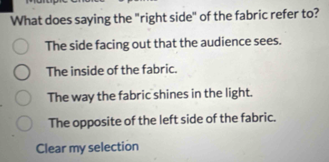 What does saying the "right side" of the fabric refer to?
The side facing out that the audience sees.
The inside of the fabric.
The way the fabric shines in the light.
The opposite of the left side of the fabric.
Clear my selection