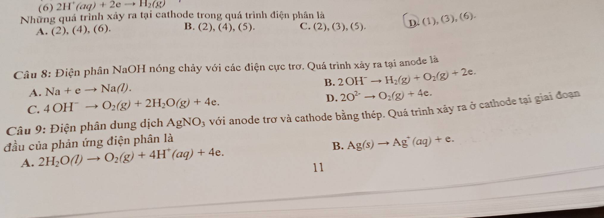 (6) 2H^+(aq)+2eto H_2(g)
Những quá trình xảy ra tại cathode trong quá trình điện phân là
A. (2),(4),(6).
B. (2),(4), (5 ) . C. (2 ),(3), (5).
I ).(1)(3),(6). 
Câu 8: Điện phân NaOH nóng chảy với các điện cực trơ. Quá trình xảy ra tại anode là
B. 2OH^-to H_2(g)+O_2(g)+2e.
A. Na+eto Na(l).
C. 4OH^-to O_2(g)+2H_2O(g)+4e.
D. 2O^(2-)to O_2(g)+4e. 
Câu 9: Điện phân dung dịch AgNO_3 với anode trơ và cathode bằng thép. Quá trình xảy ra ở cathode tại giai đoạn
đầu của phản ứng điện phân là
A. 2H_2O(l)to O_2(g)+4H^+(aq)+4e. B. Ag(s)to Ag^+(aq)+e. 
11