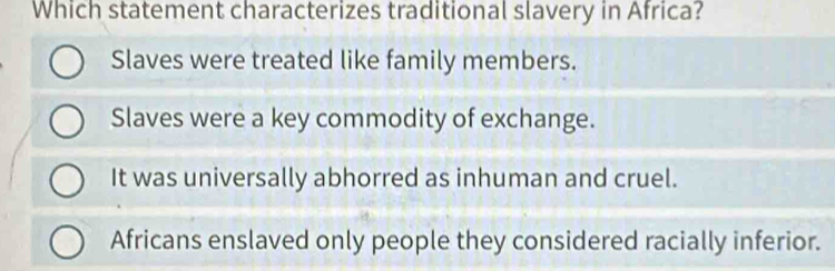 Which statement characterizes traditional slavery in Africa?
Slaves were treated like family members.
Slaves were a key commodity of exchange.
It was universally abhorred as inhuman and cruel.
Africans enslaved only people they considered racially inferior.