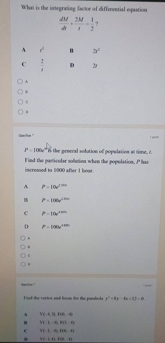 What is the integrating factor of differential equation
 dM/dt + 2M/t = 1/2  ?
A
B
C
D
Question * 1 point
P=100e Is the general solution of population at time, t.
Find the particular solution when the population, P has
increased to 1000 after 1 hour.
A P=10e^(2.303t)
B P=100e^(2303r)
C P=10e^(4605t)
D P=100e^(4.605t)
A
B
c
D
Question " 1 poine
Find the vertex and focus for the parabola y^2+8y-4x+12=0.
A V(-4,3),F(0,-4)
B V(-1,-4),F(3,-4)
C V(-1,-4),F(0,-4)
D V(-1,4),F(0,-4)