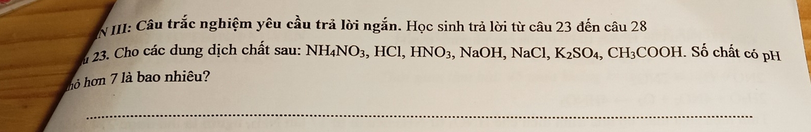 III: Câu trắc nghiệm yêu cầu trả lời ngắn. Học sinh trả lời từ câu 23 đến câu 28 
23. Cho các dung dịch chất sau: NH_4NO_3, , HCl, HNO_3 、 NaOH, NaCl, K_2SO_4, CH_3COOH. Số chất có pH 
hỏ hon 7 là bao nhiêu? 
_