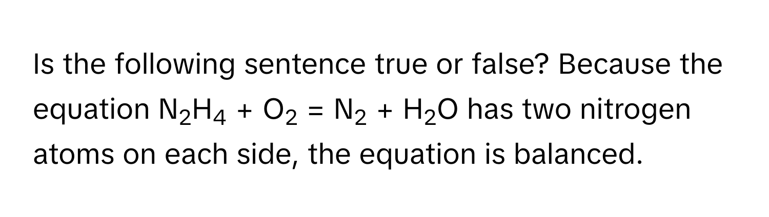 Is the following sentence true or false? Because the equation N2H4 + O2 = N2 + H2O has two nitrogen atoms on each side, the equation is balanced.