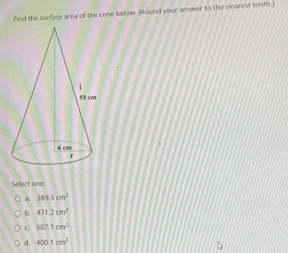 Find the surface area of the cone below. (Round your answer to the nearest tenth.)
Select one:
a. 389.5cm^2
b. 471.2cm^2
C. 507.1cm^2
d. 400.1cm^2