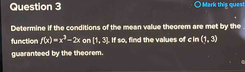 Mark this quest 
Determine if the conditions of the mean value theorem are met by the . 
function f(x)=x^3-2x on [1,3]. If so, find the values of cin (1,3)
guaranteed by the theorem.