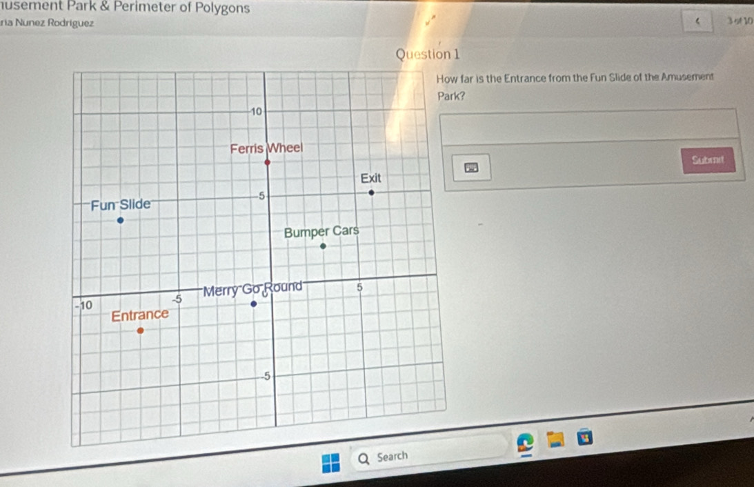 husement Park & Perimeter of Polygons 
ria Nunez Rodríguez
3 s 10 
Question 1 
far is the Entrance from the Fun Slide of the Amusement 
k? 
Submit 
Search