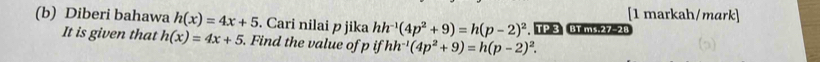 [1 markah/mark] 
(b) Diberi bahawa h(x)=4x+5. Cari nilai p jika hh^(-1)(4p^2+9)=h(p-2)^2. T P 3 B1 ms.27-28 
It is given that h(x)=4x+5 Find the value of p ifhh^(-1)(4p^2+9)=h(p-2)^2.