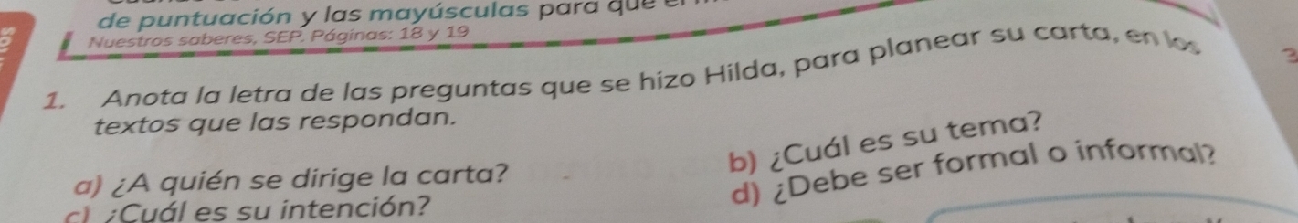 de puntuación y las mayúsculas para qu e e 
a Nuestros saberes, SEP. Páginas: 18 y 19
1. Anota la letra de las preguntas que se hizo Hilda, para planear su carta, en lo 
2 
textos que las respondan. 
b) ¿Cuál es su tema? 
d) ¿Debe ser formal o informal? 
a) ¿A quién se dirige la carta? 
c Cuál es su intención?