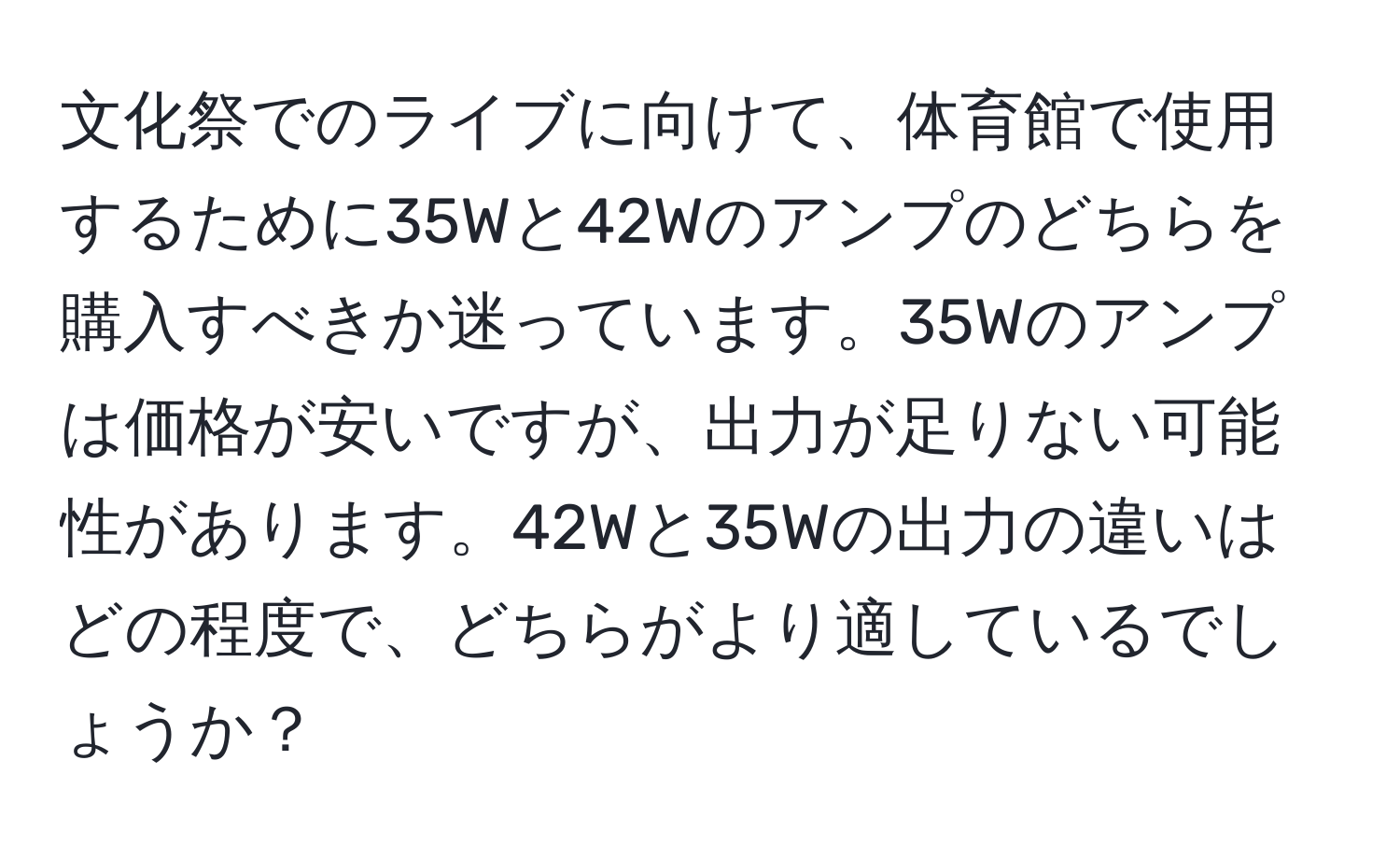 文化祭でのライブに向けて、体育館で使用するために35Wと42Wのアンプのどちらを購入すべきか迷っています。35Wのアンプは価格が安いですが、出力が足りない可能性があります。42Wと35Wの出力の違いはどの程度で、どちらがより適しているでしょうか？