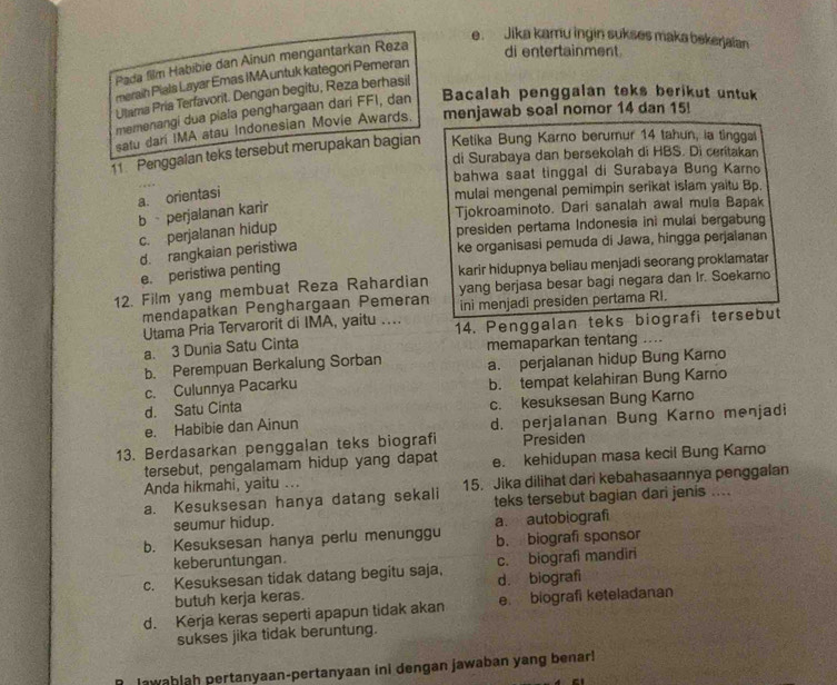 Jika kamu ingin sukses maka bekerjaian
Pada film Habibie dan Ainun mengantarkan Reza
di entertainment
meraih Pials Layar Emas IMAuntuk kategori Pemeran
Ulama Pria Terfavorit. Dengan begitu, Reza berhasil
memenangi dua piala penghargaan dari FFI, dan Bacalah penggalan teks berikut untuk
satu dari IMA atau Indonesian Movie Awards. menjawab soal nomor 14 dan 15!
11 Penggalan teks tersebut merupakan bagian  Ketika Bung Karno berumur 14 tahun, ia tinggal
di Surabaya dan bersekolah di HBS. Di ceritakan
bahwa saat tinggal di Surabaya Bung Karno
a. orientasi
mulai mengenal pemimpin serikat islam yaitu Bp.
b  perjalanan karir
Tjokroaminoto. Dari sanalah awal mula Bapak
c. perjalanan hidup
presiden pertama Indonesia ini mulai bergabung
d. rangkaian peristiwa
ke organisasi pemuda di Jawa, hingga perjalanan
e. peristiwa penting
12. Film yang membuat Reza Rahardian karir hidupnya beliau menjadi seorang proklamatar
mendapatkan Penghargaan Pemeran yang berjasa besar bagi negara dan Ir. Soekarno
ini menjadi presiden pertama RI.
Utama Pria Tervarorit di IMA, yaitu … 14. Penggalan teks biografi tersebut
a. 3 Dunia Satu Cinta
b. Perempuan Berkalung Sorban memaparkan tentang ....
c. Culunnya Pacarku a. perjalanan hidup Bung Karno
d. Satu Cinta b. tempat kelahiran Bung Karno
c. kesuksesan Bung Karno
e. Habibie dan Ainun d. perjalanan Bung Karno menjadi
13. Berdasarkan penggalan teks biografi Presiden
tersebut, pengalamam hidup yang dapat
Anda hikmahi, yaitu ... e. kehidupan masa kecil Bung Kamo
a. Kesuksesan hanya datang sekali 15. Jika dilihat dari kebahasaannya penggalan
seumur hidup. teks tersebut bagian dari jenis ....
a. autobiografi
b. Kesuksesan hanya perlu menunggu b. biografi sponsor
keberuntungan
c. Kesuksesan tidak datang begitu saja, c. biografi mandiri
butuh kerja keras. d. biografi
d. Kerja keras seperti apapun tidak akan e. biografi keteladanan
sukses jika tidak beruntung.
lawablah pertanyaan-pertanyaan ini dengan jawaban yang benar!