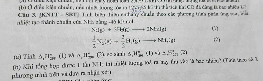 điều kiện chuân, hếu đốt chảy hoán toàn 2,479 L kh CO thi nhiệt lượng toa là là bao nhiều 7 
(b) Ở điều kiện chuẩn, nếu nhiệt lượng tỏa ra 1277, 25 kJ thì thể tích khí CO đã dùng là bao nhiêu L? 
Câu 3. [KNTT - SBT] Tính biến thiên enthapy chuẩn theo các phương trình phản ứng sau, biết 
nhiệt tạo thành chuẩn của NH_3 bằng -46 kJ/mol.
N_2(g)+3H_2(g)to 2NH_3(g) (1)
 1/2 N_2(g)+ 3/2 H_2(g)to NH_3(g)
(2) 
(a) Tính △ _rH_(298)° (1) và △ _rH_(298)° (2), so sánh △ _rH_(298)° (1) và △ _rH_(298)°(2)
(b) Khi tổng hợp được 1 tấn NH_3 thì nhiệt lượng toả ra hay thu vào là bao nhiêu? (Tính theo cả 2 
phương trình trên và đưa ra nhận xét)