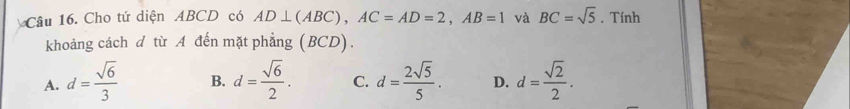 Cho tứ diện ABCD có AD⊥ (ABC), AC=AD=2, AB=1 và BC=sqrt(5). Tính
khoảng cách d từ A đến mặt phẳng (BCD).
A. d= sqrt(6)/3  B. d= sqrt(6)/2 . C. d= 2sqrt(5)/5 . D. d= sqrt(2)/2 .