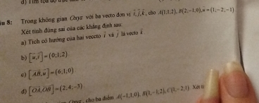 a y T ins toai tộ t 
iu 8: Trong không gian Oxyz với ba vecto đơn vị overline i, overline j, overline k , cho A(1,1,2), B(2,-1,0), overline n=(1,-2,-1)
Xét tinh đùng sai của các khẳng định sau 
a) Tích có hướng của hai veccto ivi lá vecto 
b) [u,i]=(0:1:2)
c) [vector AB,vector n]=(6,1,0)
d) [vector OA,vector OB]=(2,4,-3) A(-1,1,0), B(1,-1,2), C(1,-2,1) Xés 1 
Ônz, cho ba điểm