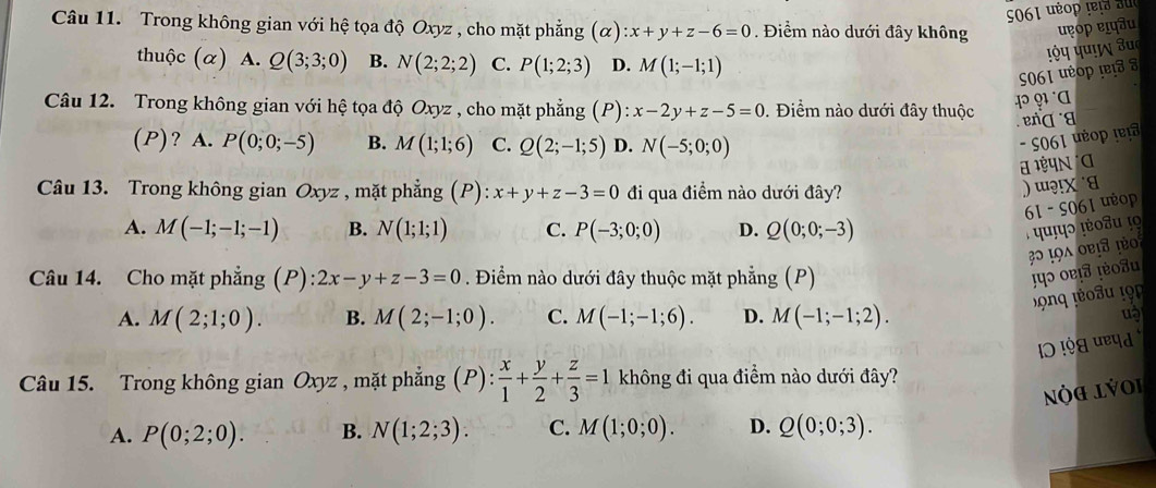 061 uéop r  r   au
Câu 11. Trong không gian với hệ tọa độ Oxyz , cho mặt phẳng (alpha ):x+y+z-6=0. Điểm nào dưới đây không uop ɐफâu
thuộc (α) A. Q(3;3;0) B. N(2;2;2) C. P(1;2;3) D. M(1;-1;1)
S061 uύop !ɐ8 8 पऐप पण! उu
Câu 12. Trong không gian với hệ tọa độ Oxyz , cho mặt phẳng (P): x-2y+z-5=0. Điểm nào dưới đây thuộc
enɡ a
(P)? A. P(0;0;-5) B. M(1;1;6) C. Q(2;-1;5) D. N(-5;0;0)
- S061 uéop (er
Câu 13. Trong không gian Oxyz , mặt phẳng (P) x+y+z-3=0 đi qua điểm nào dưới đây?
)ɯ?!x ˙a
61 - S061 ưop
A. M(-1;-1;-1) B. N(1;1;1) C. P(-3;0;0) D. Q(0;0;-3)
Câu 14. Cho mặt phẳng (P): 2x-y+z-3=0. Điểm nào dưới đây thuộc mặt phẳng (P)
पɔ ०ɐ!σ !ou
A. M(2;1;0). B. M(2;-1;0). C. M(-1;-1;6). D. M(-1;-1;2). uà
Câu 15. Trong không gian Oxyz , mặt phẳng (P): x/1 + y/2 + z/3 =1 không đi qua điểm nào dưới đây?
Nộa lýoi
A. P(0;2;0). B. N(1;2;3). C. M(1;0;0). D. Q(0;0;3).