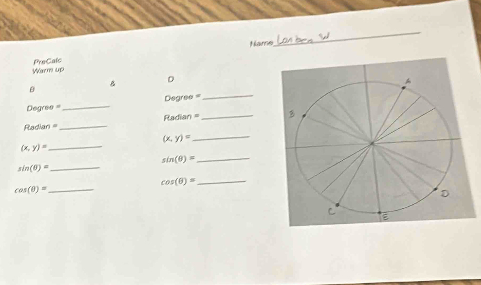 Name 
_ 
PreCalc 
Warm up 
B D 
_ 
B 
_
Degree =
_
Degree =
Radian = _ Radian =
(x,y)= _
(x,y)= _
sin (θ )= _
sin (θ )= _
cos (θ )= _ 
_ cos (θ )=