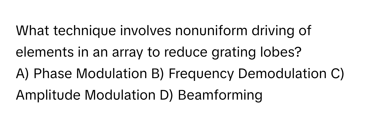 What technique involves nonuniform driving of elements in an array to reduce grating lobes?
A) Phase Modulation B) Frequency Demodulation C) Amplitude Modulation D) Beamforming