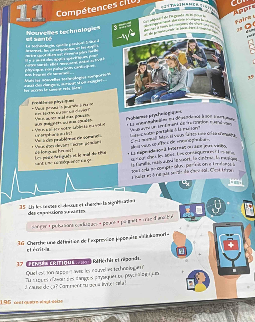 Compétences cilu
Co
ta DiNANZA Dppre
aire 
0
Nouvelles technologies 
La technologie, quelle passion! Grâce à 
8 dans
rech
et santé
Internet, les smartphones et les applis
notre quotidien est devenu plus facile.
Il y a aussi des applis spécifiques pour
notre santé: elles mesurent notre activité
physique, nos pulsations cardiaques,
nos heures de sommeil...
Mais les nouvelles technologies comportent
39
aussi des dangers, surtout si on exagère..
les accros le savent très bien 
Problèmes physiques
Vous passez la journée à écrire
des textos ou sur un clavier?
Vous aurez mal aux pouces,
La «nomophobie» ou dépendance à son smartphone.
Vous utilisez votre tablette ou votre Problèmes psychologiques
aux poignets ou aux coudes.
smartphone au lit? Vous avez un sentiment de frustration quand vous
laissez votre portable à la maison?
Voilà des problèmes de sommeil.
Vous êtes devant l'écran pendant C'est normal! Mais si vous faites une crise d'anxiété,
alors vous souffrez de «nomophobie»
de longues heures?
Les yeux fatigués et le mal de tête La dépendance à Internet ou aux jeux vidéo,
sont une conséquence de ça. surtout chez les ados. Les conséquences? Les amis,
la famille, mais aussi le sport, le cinéma, la musique...
tout cela ne compte plus; parfois on a tendance àa
s'isoler et à ne pas sortir de chez soi. C'est triste!
X
35 Lis les textes ci-dessus et cherche la signification
des expressions suivantes.
danger • pulsations cardiaques • pouce • poignet • crise d'anxiété
+
36 Cherche une définition de l’expression japonaise «hikikomori»
+
et écris-la.
+
37 PENSÉE CRITIQUE ae Réfléchis et réponds.
Quel est ton rapport avec les nouvelles technologies?
Tu risques d’avoir des dangers physiques ou psychologiques +
à cause de ça? Comment tu peux éviter cela?
196 cent quatre-vingt-seize