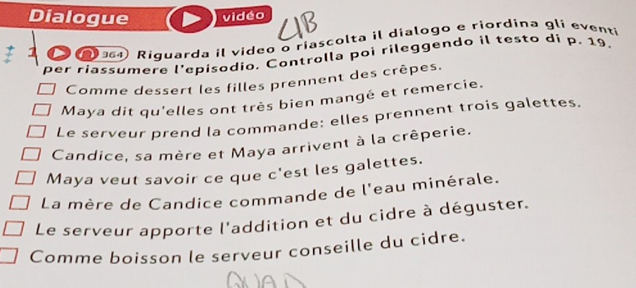 Dialogue vidéo 
364 Riguarda il video o riascolta il dialogo e riordína gli eventi 
per riassumere l’episodio. Controlla poi rileggendo il testo di p. 19. 
Comme dessert les filles prennent des crêpes. 
Maya dit qu'elles ont très bien mangé et remercie. 
Le serveur prend la commande: elles prennent trois galettes. 
Candice, sa mère et Maya arrivent à la crêperie. 
Maya veut savoir ce que c'est les galettes. 
La mère de Candice commande de l'eau minérale. 
Le serveur apporte l'addition et du cidre à déguster. 
Comme boisson le serveur conseille du cidre.