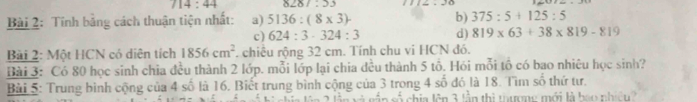 714:44 8287:53
Bài 2: Tính bằng cách thuận tiện nhất: a) 5136:(8* 3)- b) 375:5+125:5
c) 624:3· 324:3 d) 819* 63+38* 819-819
Bài 2: Một HCN có diên tích 1856cm^2. chiều rộng 32 cm. Tính chu vi HCN đó. 
Bài 3: Có 80 học sinh chia đều thành 2 lớp. mỗi lớp lại chia đều thành 5 tồ. Hói mỗi tổ có bao nhiêu học sinh? 
Bài 5: Trung bình cộng của 4 số là 16. Biết trung bình cộng của 3 trong 4 số đó là 18. Tìm số thứ tư. 
ần số chia lên 3 lần thì tượng mới là bao nhiên