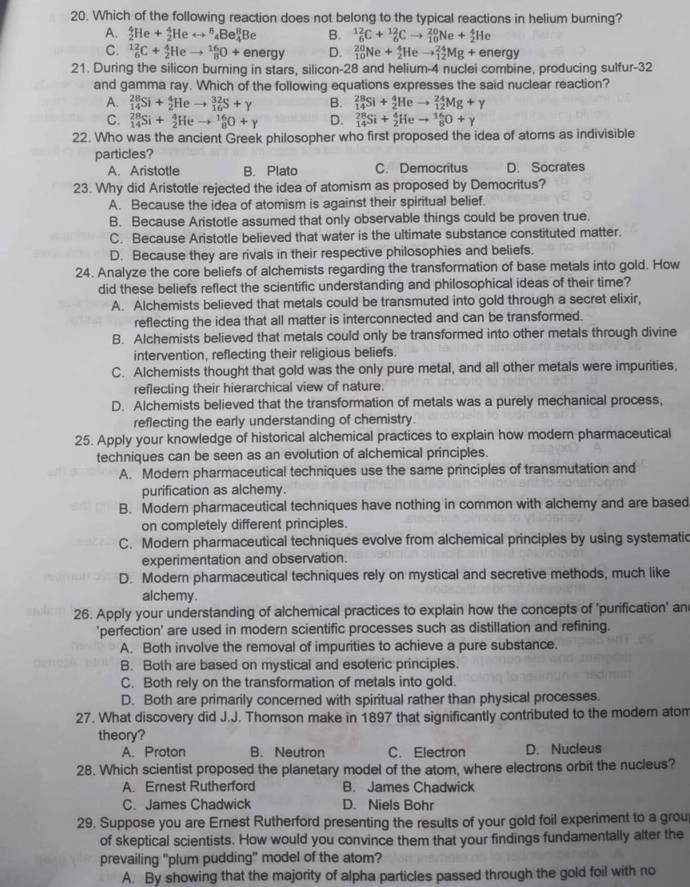 Which of the following reaction does not belong to the typical reactions in helium burning?
A. _2^4He+_2^4Herightarrow _4^8Be_4^8Be B. _6^(12)C+_6^(12)Cto _(10)^(20)Ne+_2^4He
C. _6^(12)C+_2^4Heto _8^(16)O+energy D. _(10)^(20)Ne+_2^4Heto _(12)^(24)Mg+energy
21. During the silicon burning in stars, silicon-28 and helium-4 nuclei combine, producing sulfur-32
and gamma ray. Which of the following equations expresses the said nuclear reaction?
A. _(14)^(28)Si+_2^4Heto _(16)^(32)S+gamma B. _(14)^(28)Si+_2^4Heto _(12)^(24)Mg+gamma
C. _(14)^(28)Si+_2^4Heto _8^(16)O+gamma D. _(14)^(28)Si+_2^4Heto _8^(16)O+gamma
22. Who was the ancient Greek philosopher who first proposed the idea of atoms as indivisible
particles?
A. Aristotle B. Plato C. Democritus D. Socrates
23. Why did Aristotle rejected the idea of atomism as proposed by Democritus?
A. Because the idea of atomism is against their spiritual belief.
B. Because Aristotle assumed that only observable things could be proven true.
C. Because Aristotle believed that water is the ultimate substance constituted matter.
D. Because they are rivals in their respective philosophies and beliefs.
24. Analyze the core beliefs of alchemists regarding the transformation of base metals into gold. How
did these beliefs reflect the scientific understanding and philosophical ideas of their time?
A. Alchemists believed that metals could be transmuted into gold through a secret elixir,
reflecting the idea that all matter is interconnected and can be transformed.
B. Alchemists believed that metals could only be transformed into other metals through divine
intervention, reflecting their religious beliefs.
C. Alchemists thought that gold was the only pure metal, and all other metals were impurities,
reflecting their hierarchical view of nature.
D. Alchemists believed that the transformation of metals was a purely mechanical process,
reflecting the early understanding of chemistry.
25. Apply your knowledge of historical alchemical practices to explain how modern pharmaceutical
techniques can be seen as an evolution of alchemical principles.
A. Modern pharmaceutical techniques use the same principles of transmutation and
purification as alchemy.
B. Modern pharmaceutical techniques have nothing in common with alchemy and are based
on completely different principles.
C. Modern pharmaceutical techniques evolve from alchemical principles by using systematic
experimentation and observation.
D. Modern pharmaceutical techniques rely on mystical and secretive methods, much like
alchemy.
26. Apply your understanding of alchemical practices to explain how the concepts of 'purification' an
'perfection' are used in modern scientific processes such as distillation and refining.
A. Both involve the removal of impurities to achieve a pure substance.
B. Both are based on mystical and esoteric principles.
C. Both rely on the transformation of metals into gold.
D. Both are primarily concerned with spiritual rather than physical processes.
27. What discovery did J.J. Thomson make in 1897 that significantly contributed to the modem atom
theory?
A. Proton B. Neutron C. Electron D. Nucleus
28. Which scientist proposed the planetary model of the atom, where electrons orbit the nucleus?
A. Ernest Rutherford B. James Chadwick
C. James Chadwick D. Niels Bohr
29. Suppose you are Ernest Rutherford presenting the results of your gold foil experiment to a grou
of skeptical scientists. How would you convince them that your findings fundamentally alter the
prevailing "plum pudding" model of the atom?
A. By showing that the majority of alpha particles passed through the gold foil with no