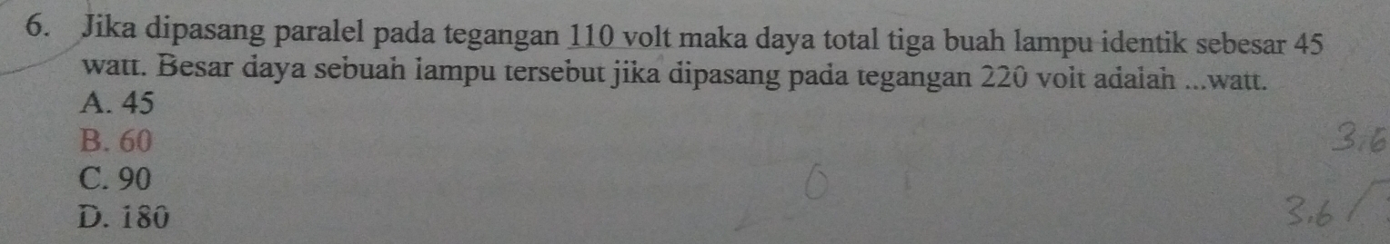 Jika dipasang paralel pada tegangan 110 volt maka daya total tiga buah lampu identik sebesar 45
watt. Besar daya sebuah lampu tersebut jika dipasang pada tegangan 220 volt adalah ...watt.
A. 45
B. 60
C. 90
D. 180